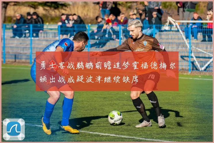 勇士客战鹈鹕前瞻追梦霍福德梅尔顿出战成疑波津继续缺席