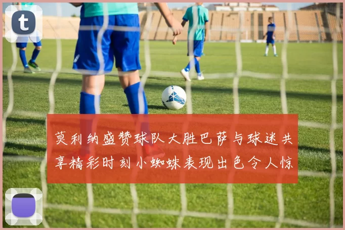 莫利纳盛赞球队大胜巴萨与球迷共享精彩时刻小蜘蛛表现出色令人惊艳