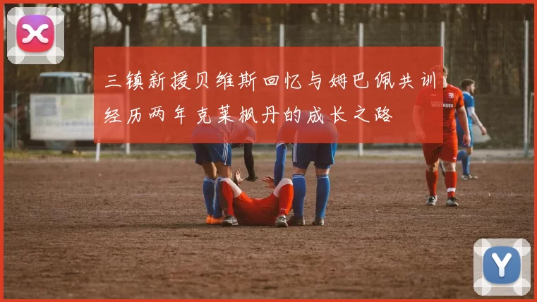 三镇新援贝维斯回忆与姆巴佩共训经历两年克莱枫丹的成长之路