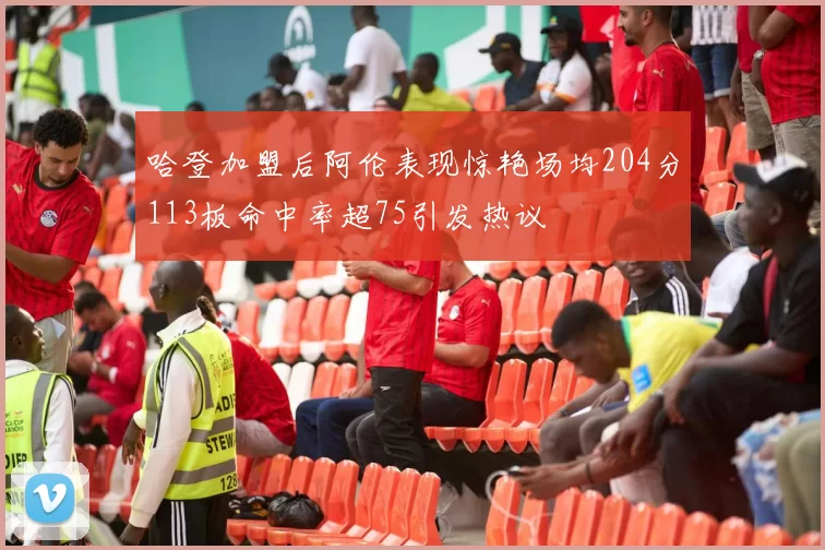 哈登加盟后阿伦表现惊艳场均204分113板命中率超75引发热议