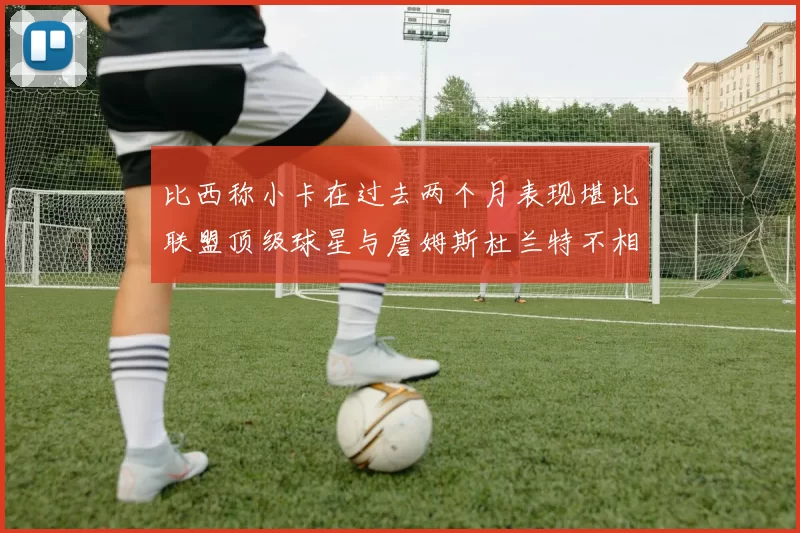 比西称小卡在过去两个月表现堪比联盟顶级球星与詹姆斯杜兰特不相上下