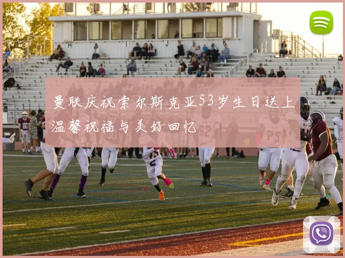 曼联庆祝索尔斯克亚53岁生日送上温馨祝福与美好回忆