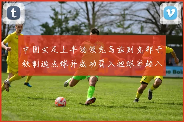 中国女足上半场领先乌兹别克邵子钦制造点球并成功罚入控球率超八成