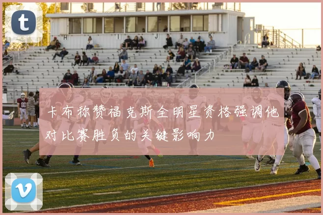 卡布称赞福克斯全明星资格强调他对比赛胜负的关键影响力