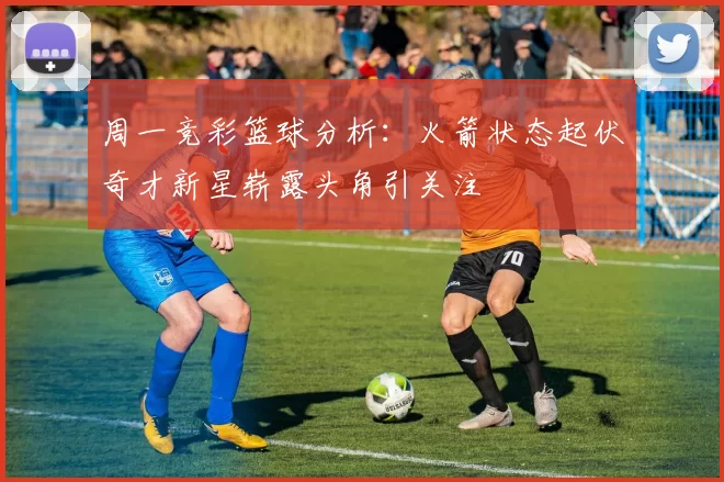 周一竞彩篮球分析：火箭状态起伏奇才新星崭露头角引关注