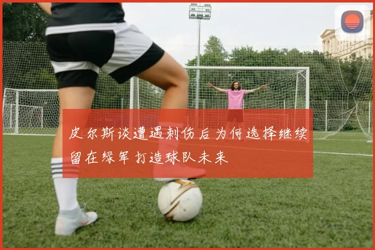 皮尔斯谈遭遇刺伤后为何选择继续留在绿军打造球队未来