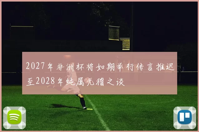 2027年非洲杯将如期举行传言推迟至2028年纯属无稽之谈