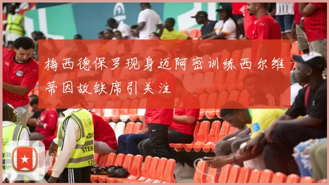 梅西德保罗现身迈阿密训练西尔维蒂因故缺席引关注