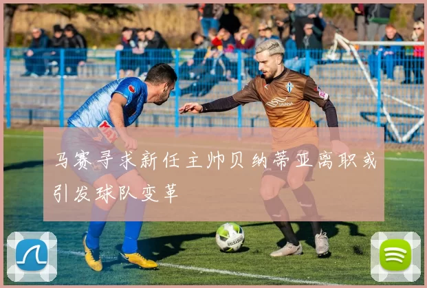 马赛寻求新任主帅贝纳蒂亚离职或引发球队变革