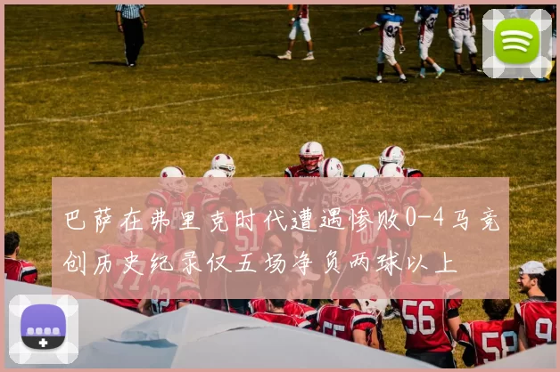 巴萨在弗里克时代遭遇惨败0-4马竞创历史纪录仅五场净负两球以上