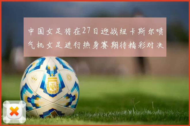 中国女足将在27日迎战纽卡斯尔喷气机女足进行热身赛期待精彩对决