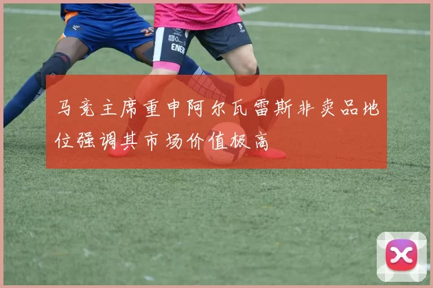 马竞主席重申阿尔瓦雷斯非卖品地位强调其市场价值极高