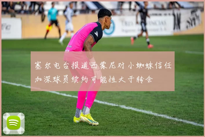 塞尔电台报道西蒙尼对小蜘蛛信任加深球员续约可能性大于转会