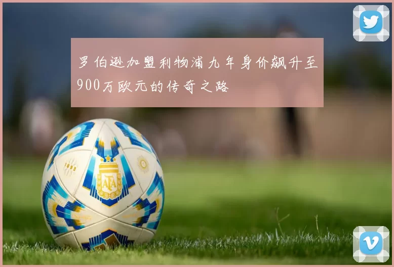 罗伯逊加盟利物浦九年身价飙升至900万欧元的传奇之路