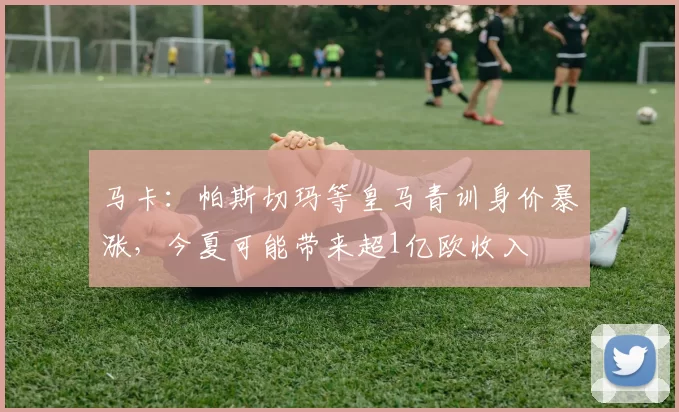 马卡：帕斯切玛等皇马青训身价暴涨，今夏可能带来超1亿欧收入